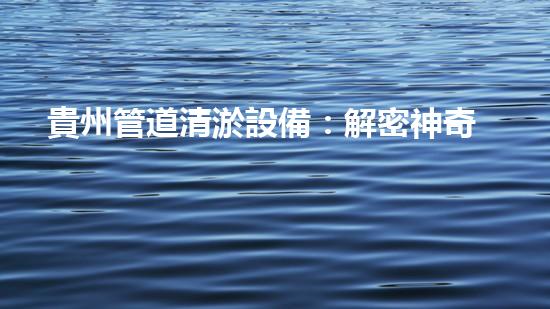 貴州管道清淤設備：解密神奇清道夫，讓污水通暢無阻！